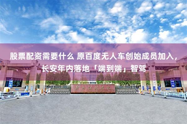 股票配资需要什么 原百度无人车创始成员加入，长安年内落地「端到端」智驾